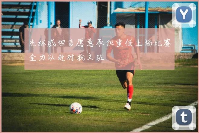 杰林威坦言愿意承担重任上场比赛全力以赴对抗文班