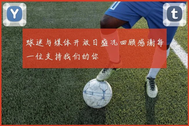 球迷与媒体开放日盛况回顾感谢每一位支持我们的你