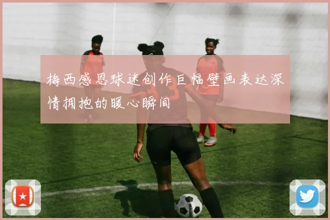梅西感恩球迷创作巨幅壁画表达深情拥抱的暖心瞬间