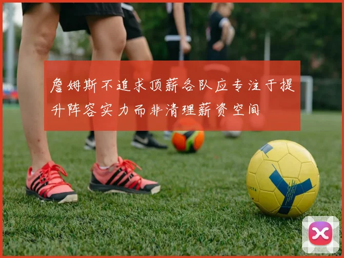 詹姆斯不追求顶薪各队应专注于提升阵容实力而非清理薪资空间