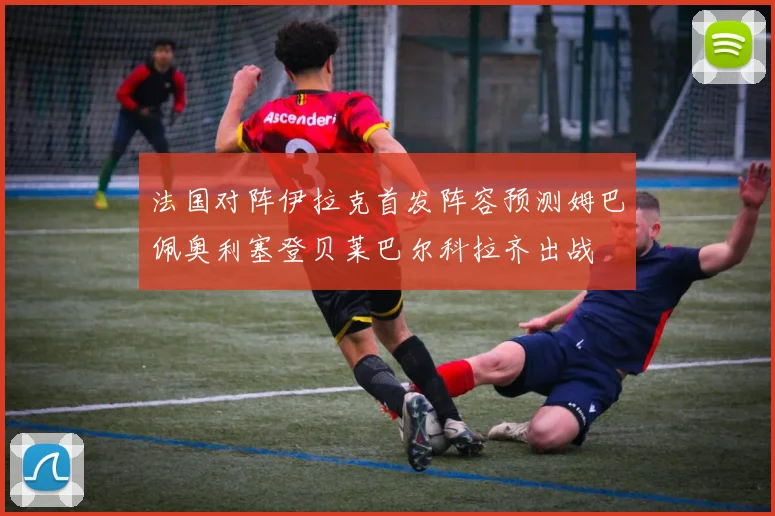 法国对阵伊拉克首发阵容预测姆巴佩奥利塞登贝莱巴尔科拉齐出战