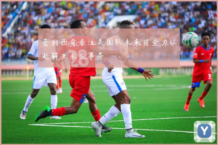 普利西奇专注美国队未来将全力以赴解决米兰事务