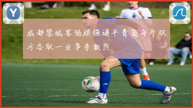 成都蓉城客场顽强逼平青岛海牛双方各取一分争夺激烈