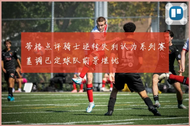 蒂格点评骑士逆转失利认为系列赛基调已定球队前景堪忧