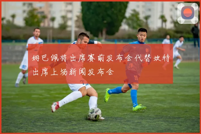 姆巴佩将出席赛前发布会代替坎特出席上场新闻发布会