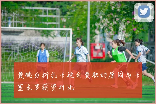 曼晚分析扎卡适合曼联的原因与卡塞米罗薪资对比